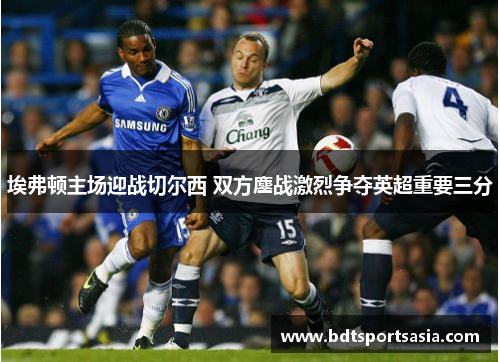 埃弗顿主场迎战切尔西 双方鏖战激烈争夺英超重要三分