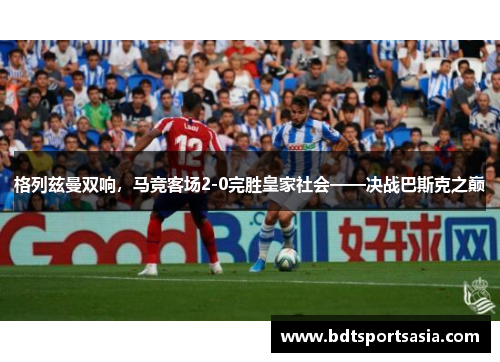 格列兹曼双响，马竞客场2-0完胜皇家社会——决战巴斯克之巅