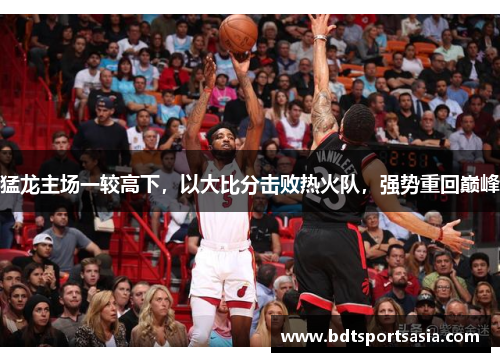 猛龙主场一较高下，以大比分击败热火队，强势重回巅峰