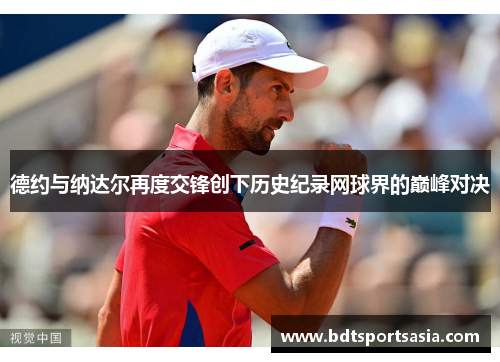 德约与纳达尔再度交锋创下历史纪录网球界的巅峰对决