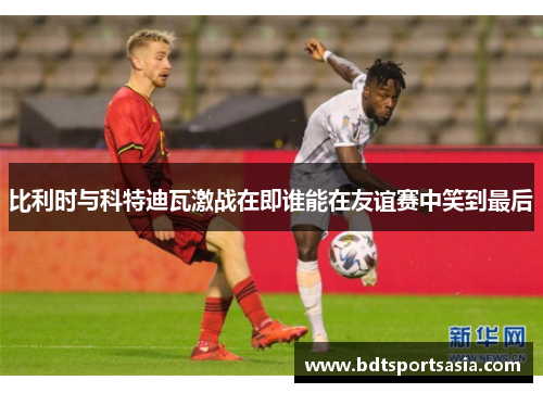 比利时与科特迪瓦激战在即谁能在友谊赛中笑到最后