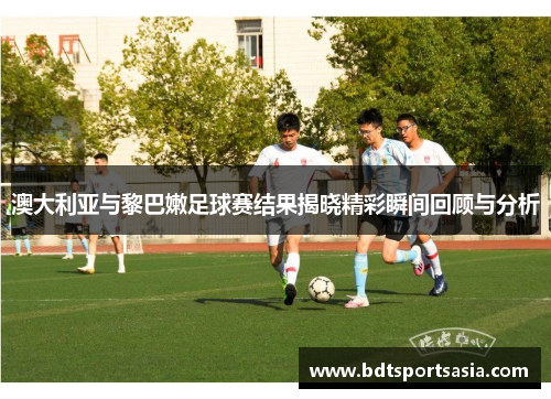 澳大利亚与黎巴嫩足球赛结果揭晓精彩瞬间回顾与分析